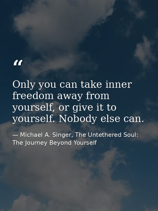 Only you can take inner freedom away from yourself, or give it to yourself. Nobody else can. — Michael A. Singer, The Untethered Soul: The Journey Beyond Yourself