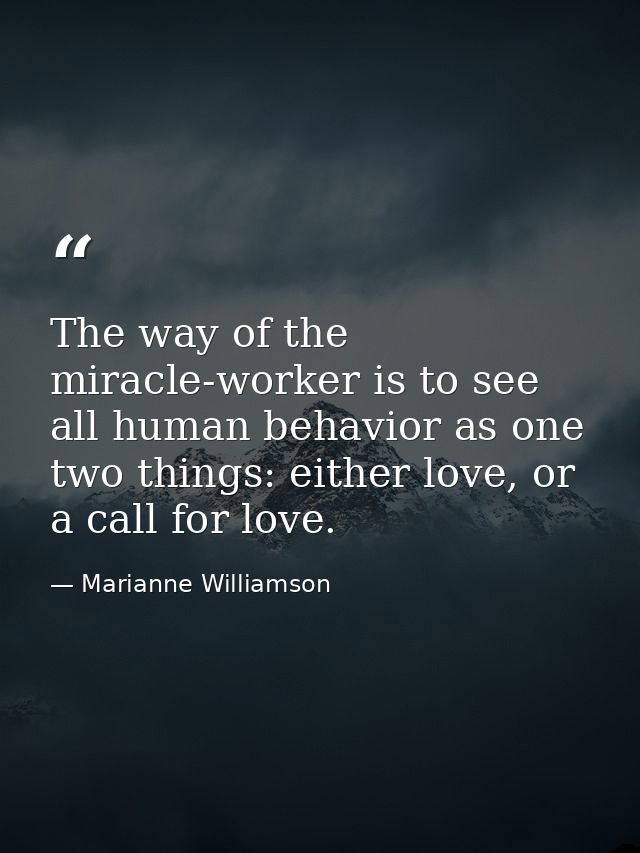 The way of the miracle-worker is to see all human behavior as one two things: either love, or a call for love. — Marianne Williamson