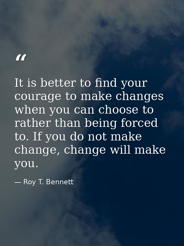 It is better to find your courage to make changes when you can choose to rather than being forced to. If you do not make — Roy T. Bennett