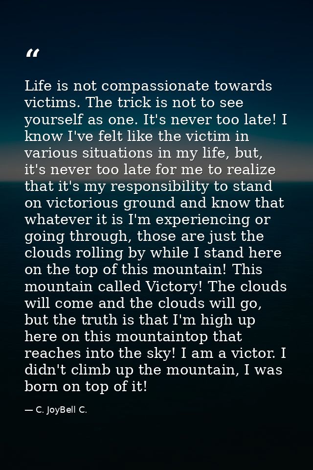 Life is not compassionate towards victims. The trick is not to see yourself as one. It's never too late! I know I've fel — C. JoyBell C.