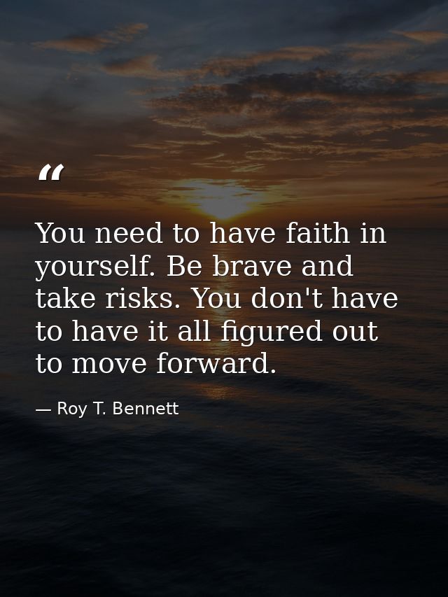 You need to have faith in yourself. Be brave and take risks. You don't have to have it all figured out to move forward. — Roy T. Bennett