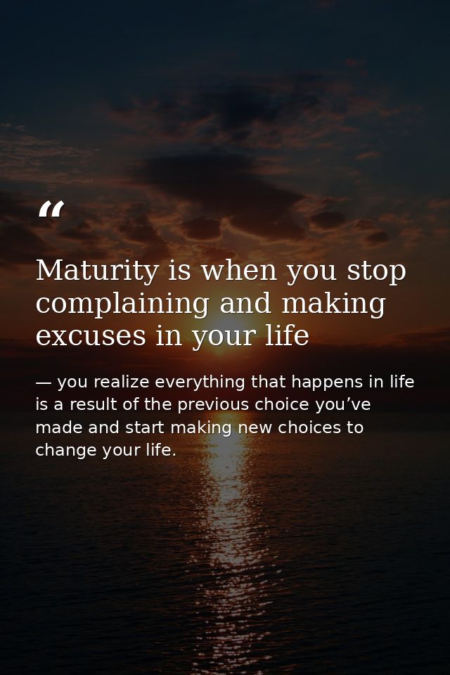 Maturity is when you stop complaining and making excuses in your life — you realize everything that happens in life is a result of the previous choice you’ve made and start making new choices to change your life.