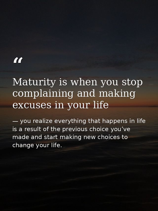 Maturity is when you stop complaining and making excuses in your life — you realize everything that happens in life is a result of the previous choice you’ve made and start making new choices to change your life.