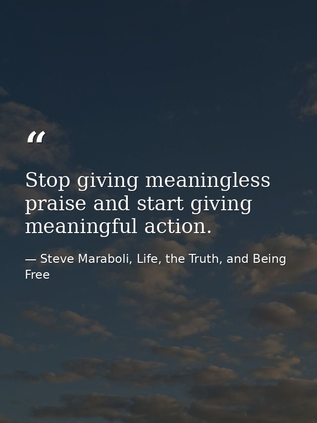 Stop giving meaningless praise and start giving meaningful action. — Steve Maraboli, Life, the Truth, and Being Free