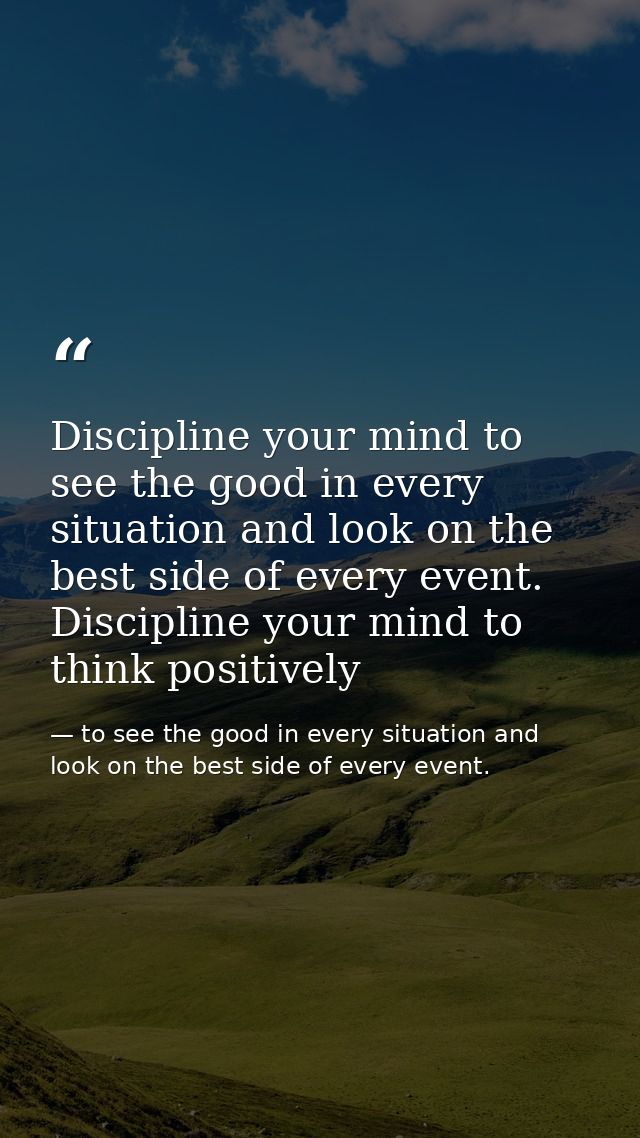 Discipline your mind to see the good in every situation and look on the best side of every event. Discipline your mind t — to see the good in every situation and look on the best side of every event.