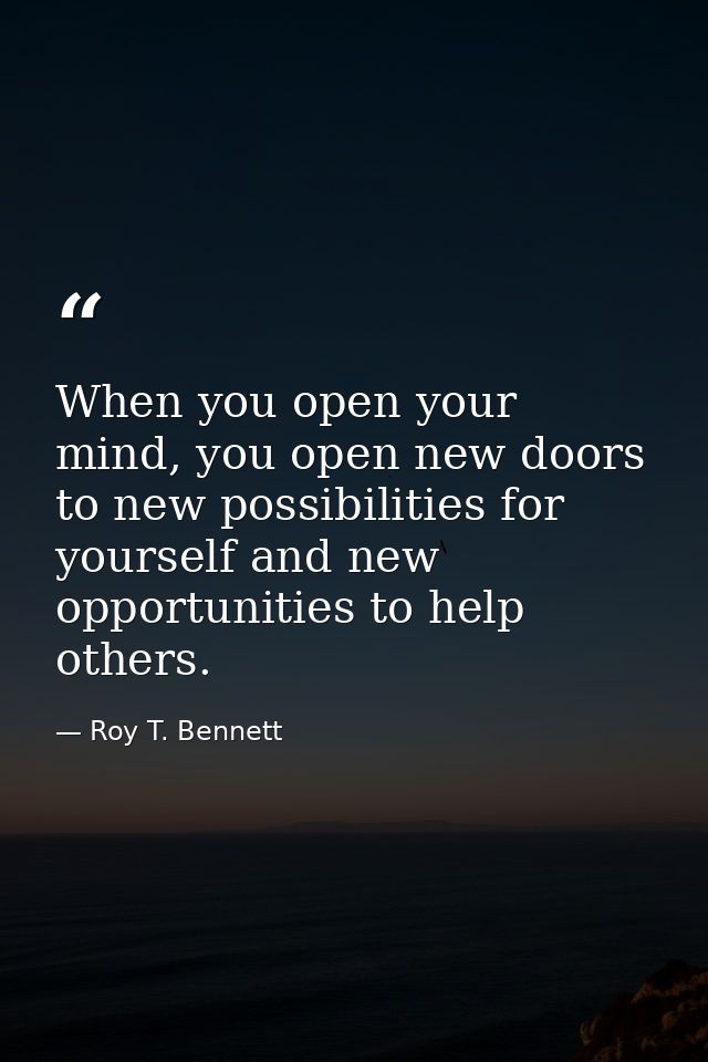 When you open your mind, you open new doors to new possibilities for yourself and new opportunities to help others. — Roy T. Bennett