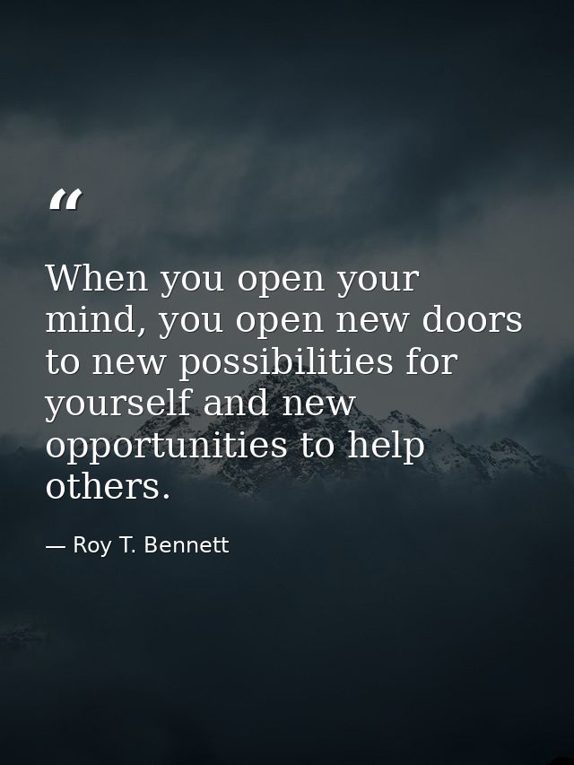 When you open your mind, you open new doors to new possibilities for yourself and new opportunities to help others. — Roy T. Bennett