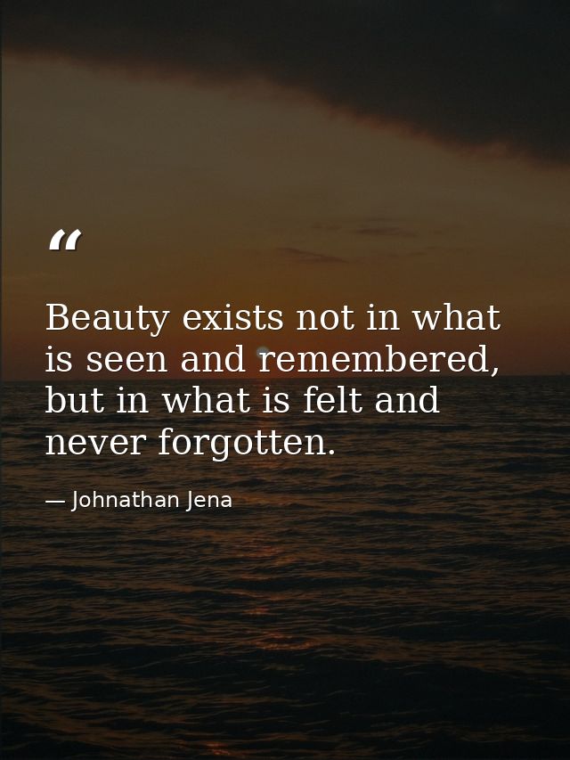 Beauty exists not in what is seen and remembered, but in what is felt and never forgotten. — Johnathan Jena