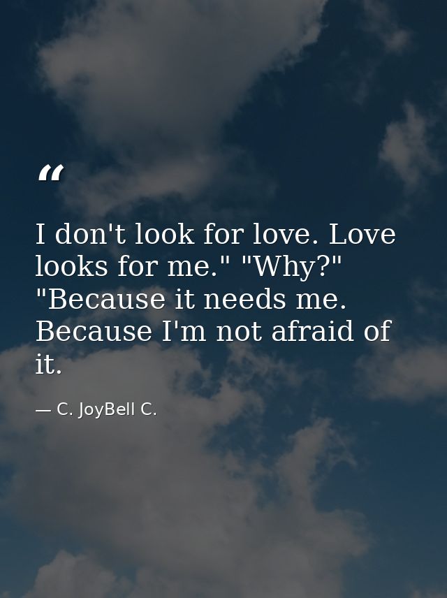 I don't look for love. Love looks for me." "Why?" "Because it needs me. Because I'm not afraid of it. — C. JoyBell C.
