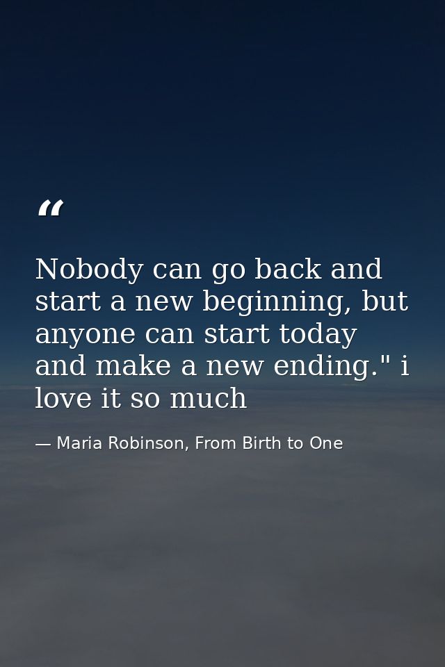 Nobody can go back and start a new beginning, but anyone can start today and make a new ending." i love it so much — Maria Robinson, From Birth to One