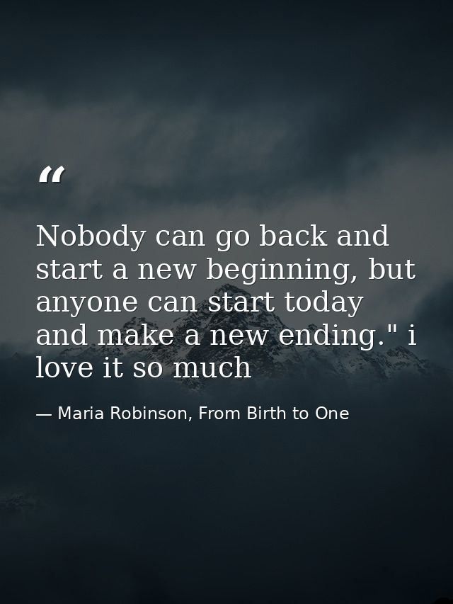 Nobody can go back and start a new beginning, but anyone can start today and make a new ending." i love it so much — Maria Robinson, From Birth to One