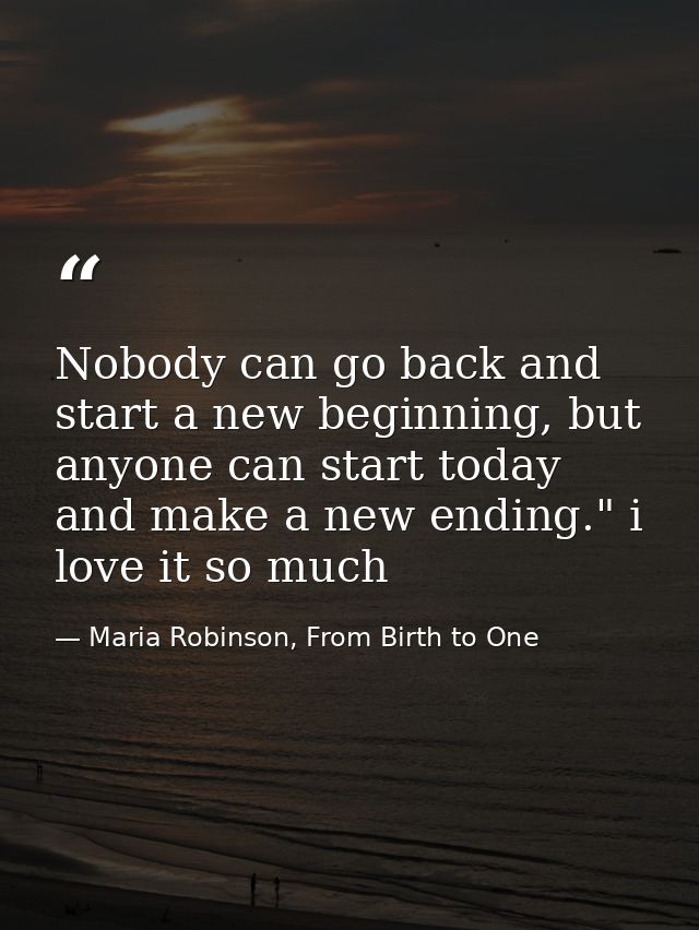 Nobody can go back and start a new beginning, but anyone can start today and make a new ending." i love it so much — Maria Robinson, From Birth to One