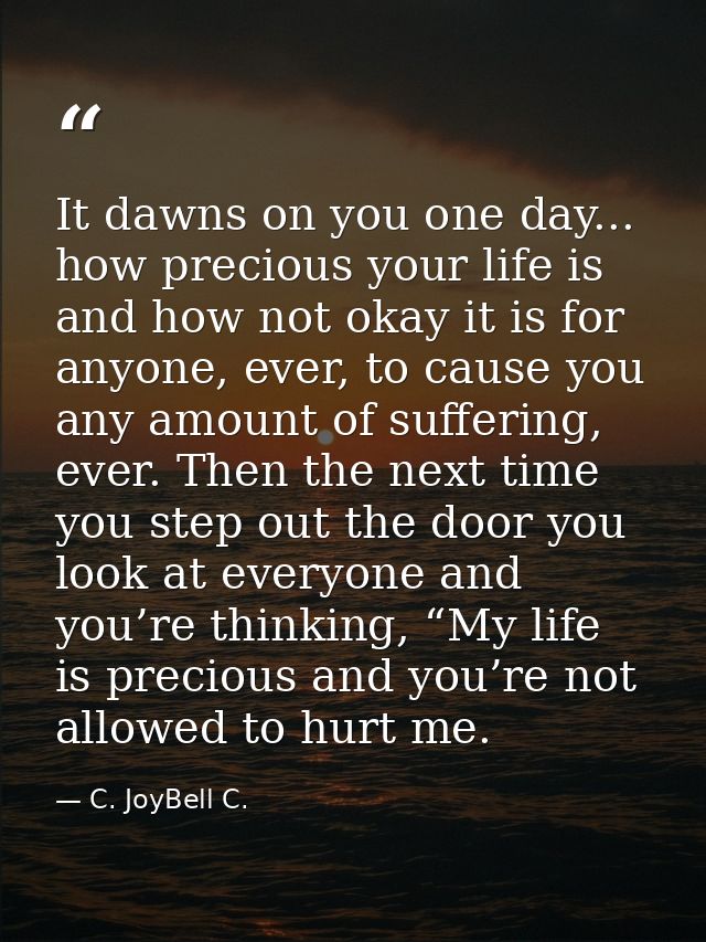 It dawns on you one day... how precious your life is and how not okay it is for anyone, ever, to cause you any amount of — C. JoyBell C.