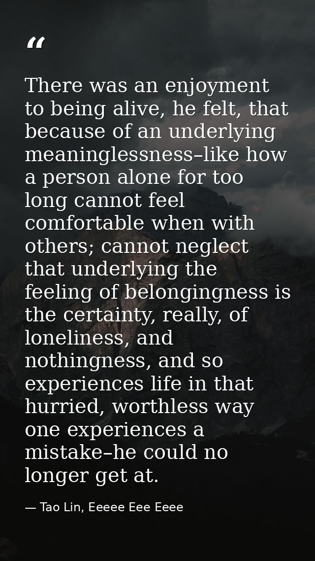 There was an enjoyment to being alive, he felt, that because of an underlying meaninglessness–like how a person alone fo — Tao Lin, Eeeee Eee Eeee