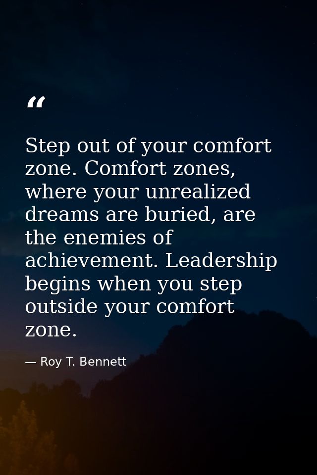Step out of your comfort zone. Comfort zones, where your unrealized dreams are buried, are the enemies of achievement. L — Roy T. Bennett