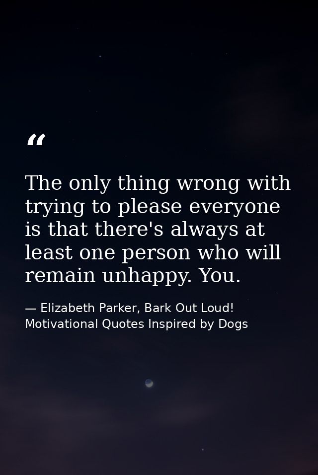 The only thing wrong with trying to please everyone is that there's always at least one person who will remain unhappy.  — Elizabeth Parker, Bark Out Loud! Motivational Quotes Inspired by Dogs
