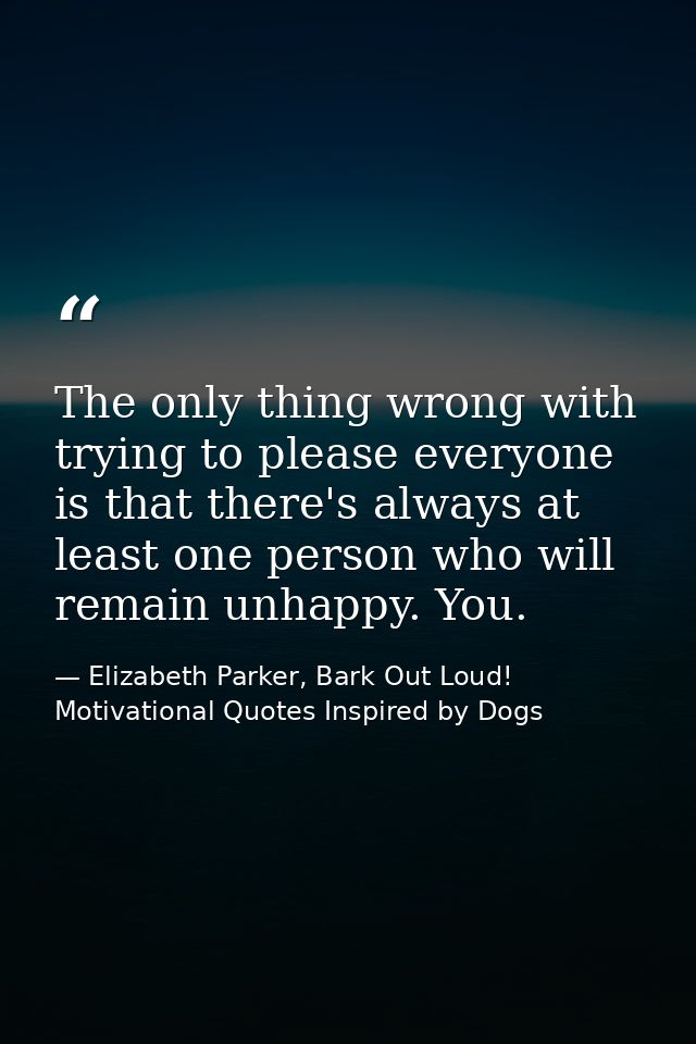 The only thing wrong with trying to please everyone is that there's always at least one person who will remain unhappy.  — Elizabeth Parker, Bark Out Loud! Motivational Quotes Inspired by Dogs