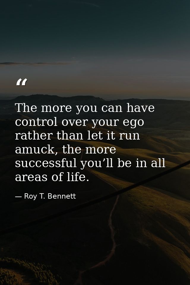 The more you can have control over your ego rather than let it run amuck, the more successful you’ll be in all areas of  — Roy T. Bennett