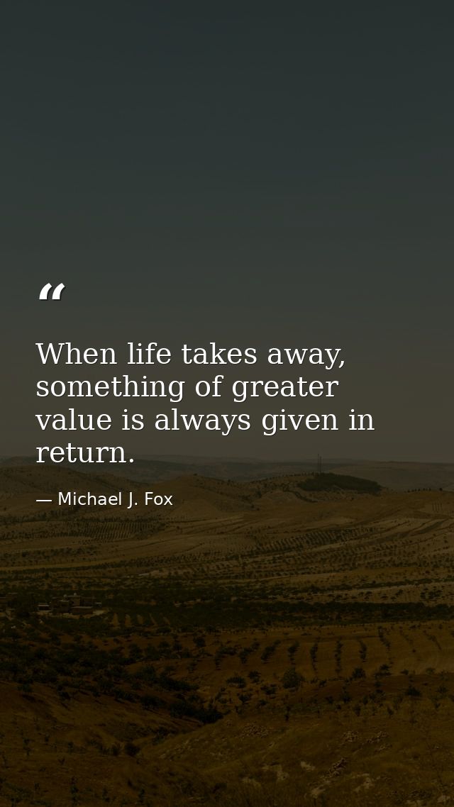 When life takes away, something of greater value is always given in return. — Michael J. Fox