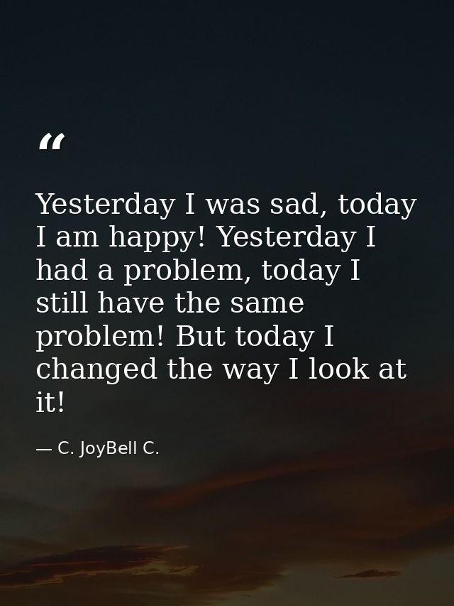 Yesterday I was sad, today I am happy! Yesterday I had a problem, today I still have the same problem! But today I chang — C. JoyBell C.
