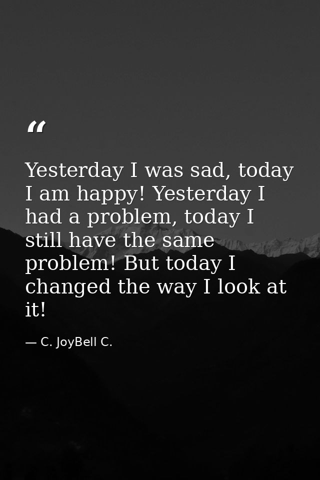 Yesterday I was sad, today I am happy! Yesterday I had a problem, today I still have the same problem! But today I chang — C. JoyBell C.