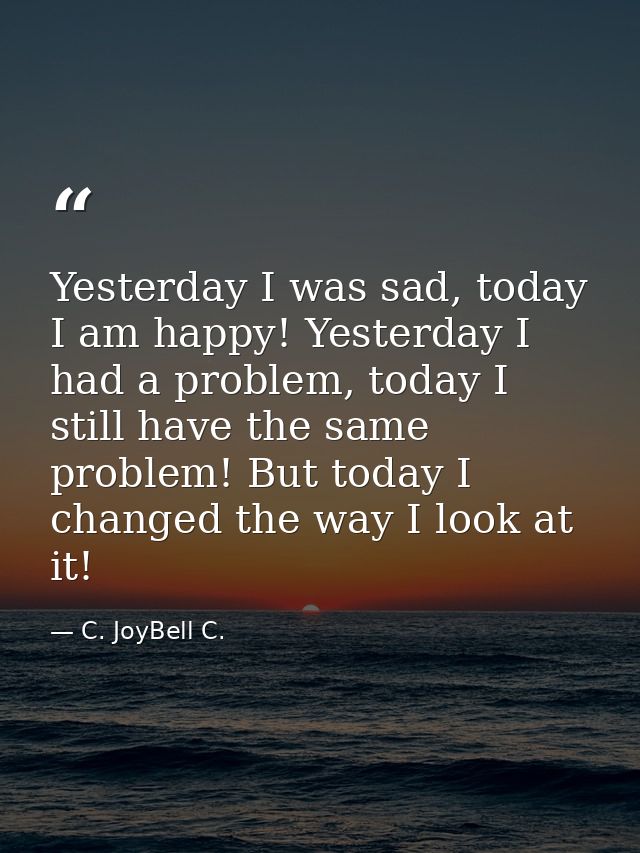 Yesterday I was sad, today I am happy! Yesterday I had a problem, today I still have the same problem! But today I chang — C. JoyBell C.