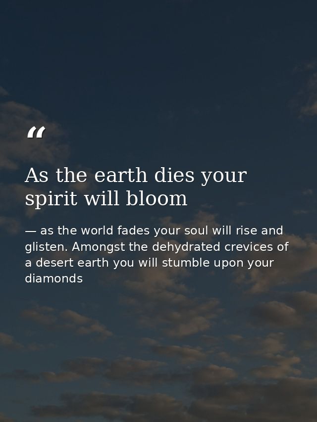 As the earth dies your spirit will bloom — as the world fades your soul will rise and glisten. Amongst the dehydrated crevices of a desert earth you will stumble upon your diamonds