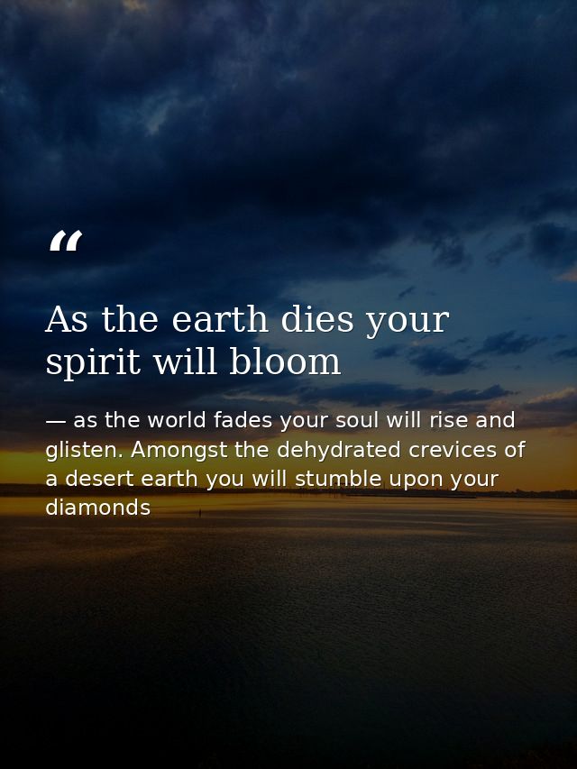 As the earth dies your spirit will bloom — as the world fades your soul will rise and glisten. Amongst the dehydrated crevices of a desert earth you will stumble upon your diamonds