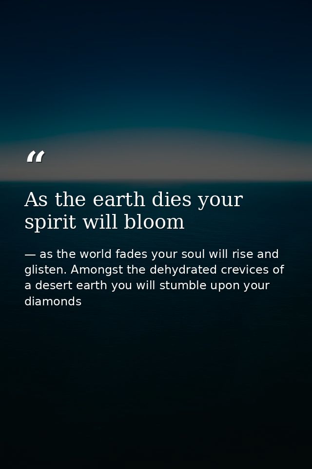 As the earth dies your spirit will bloom — as the world fades your soul will rise and glisten. Amongst the dehydrated crevices of a desert earth you will stumble upon your diamonds