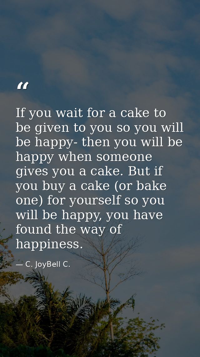If you wait for a cake to be given to you so you will be happy- then you will be happy when someone gives you a cake. Bu — C. JoyBell C.