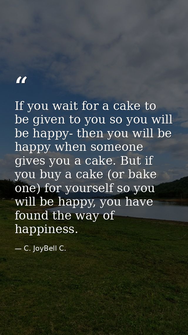 If you wait for a cake to be given to you so you will be happy- then you will be happy when someone gives you a cake. Bu — C. JoyBell C.