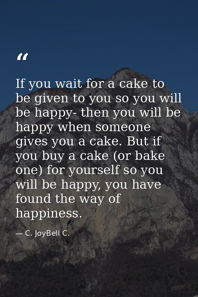 If you wait for a cake to be given to you so you will be happy- then you will be happy when someone gives you a cake. Bu — C. JoyBell C.