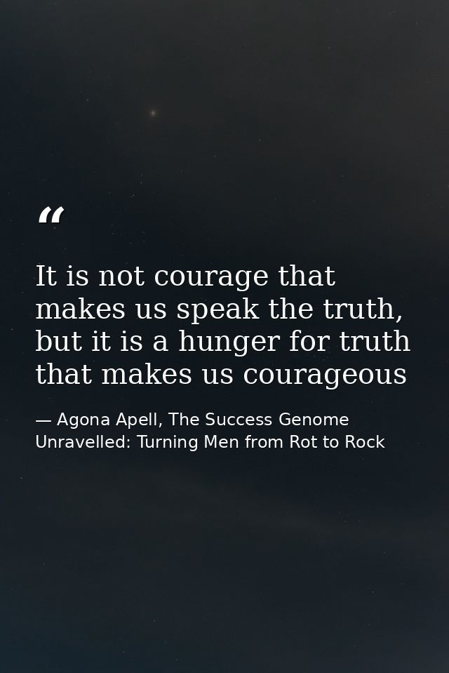 It is not courage that makes us speak the truth, but it is a hunger for truth that makes us courageous — Agona Apell, The Success Genome Unravelled: Turning Men from Rot to Rock