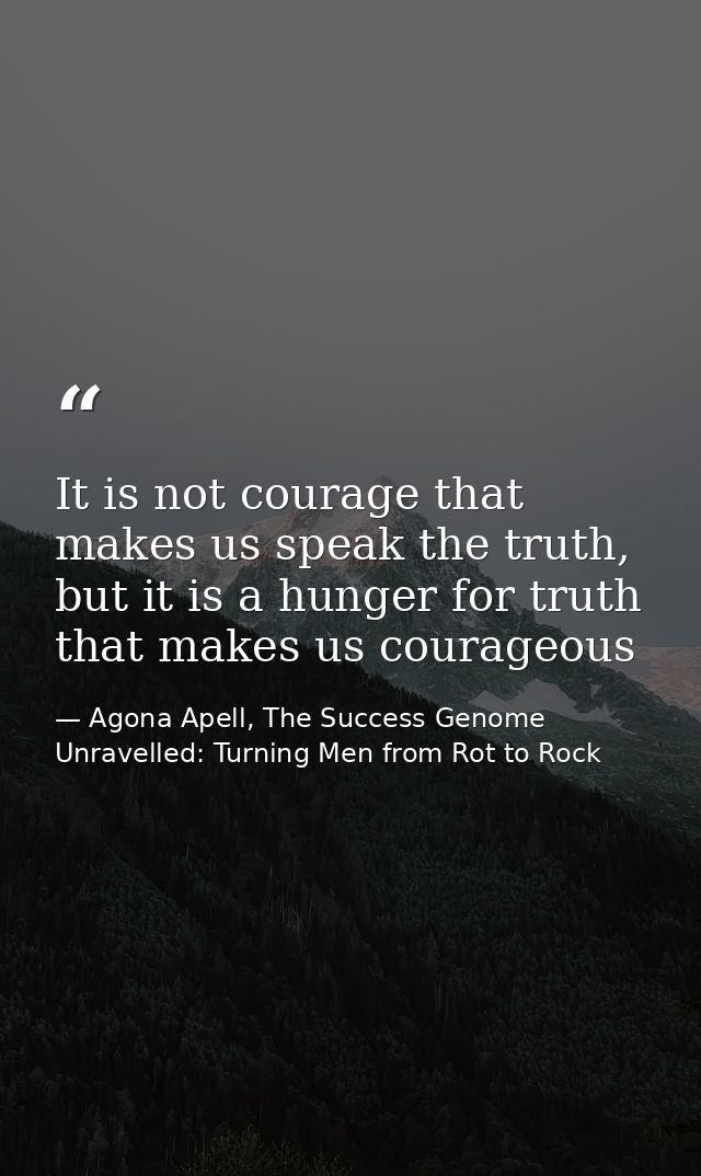 It is not courage that makes us speak the truth, but it is a hunger for truth that makes us courageous — Agona Apell, The Success Genome Unravelled: Turning Men from Rot to Rock