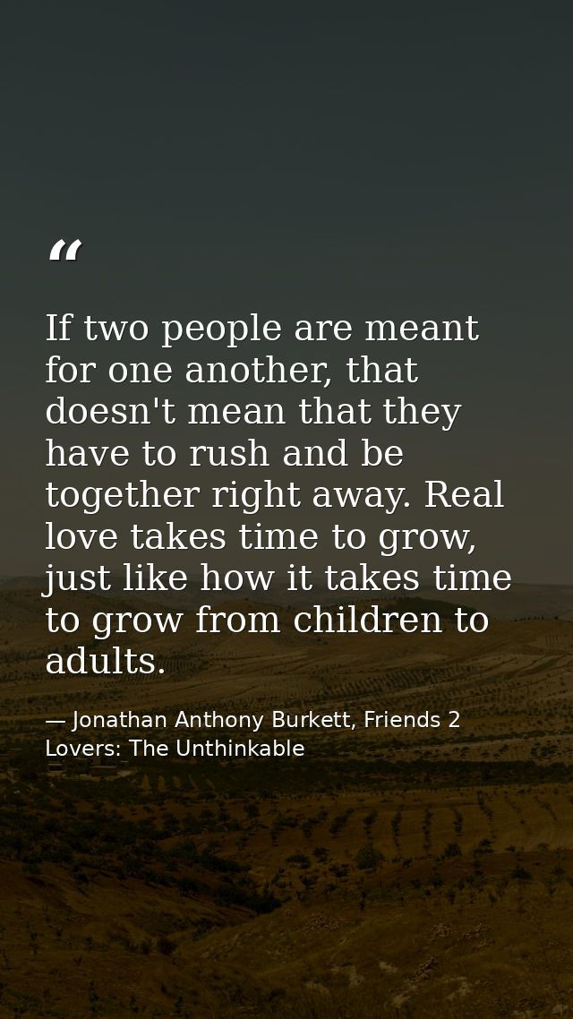 If two people are meant for one another, that doesn't mean that they have to rush and be together right away. Real love  — Jonathan Anthony Burkett, Friends 2 Lovers: The Unthinkable