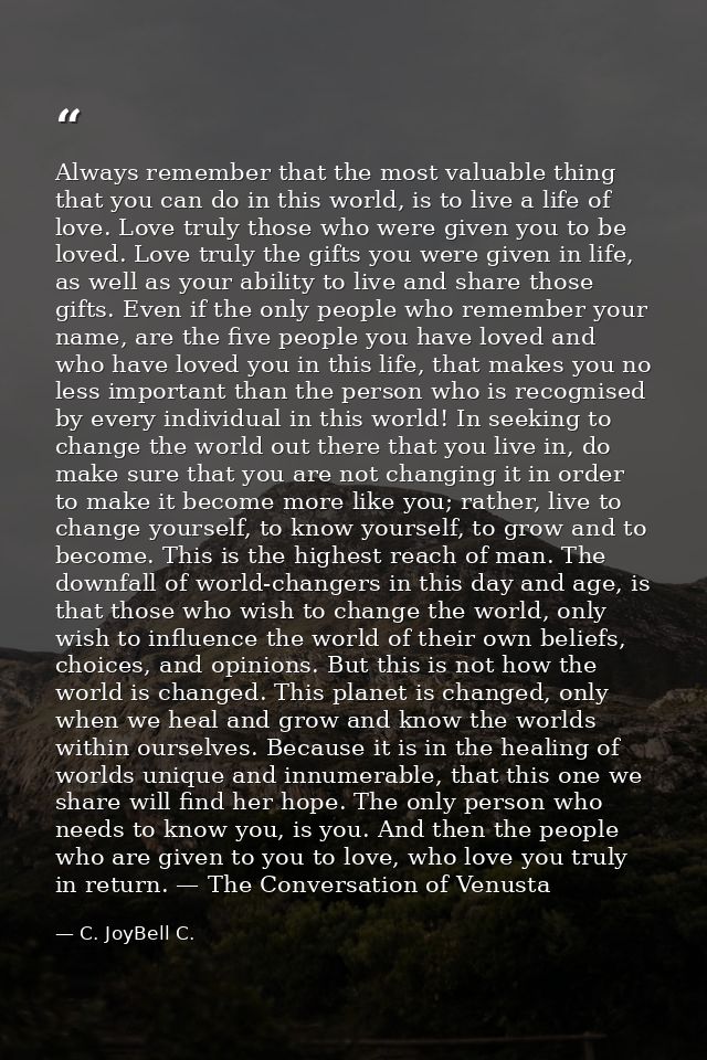 Always remember that the most valuable thing that you can do in this world, is to live a life of love. Love truly those  — C. JoyBell C.