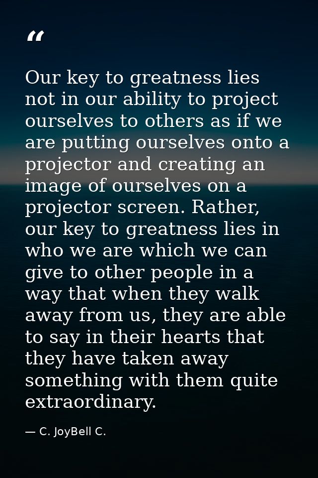 Our key to greatness lies not in our ability to project ourselves to others as if we are putting ourselves onto a projec — C. JoyBell C.