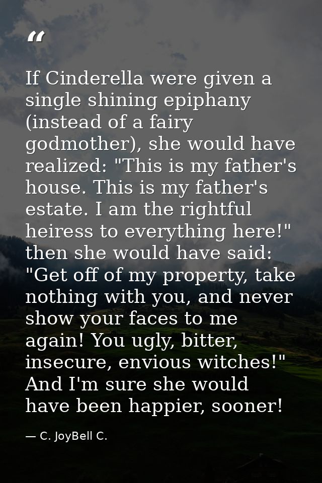 If Cinderella were given a single shining epiphany (instead of a fairy godmother), she would have realized: "This is my  — C. JoyBell C.