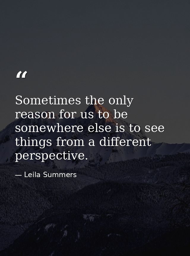 Sometimes the only reason for us to be somewhere else is to see things from a different perspective. — Leila Summers