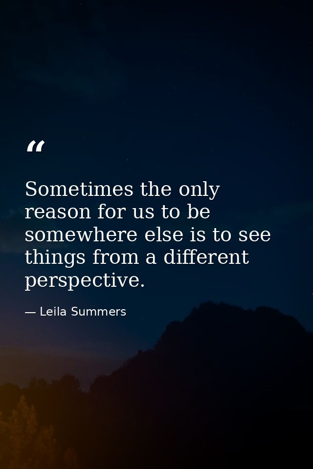 Sometimes the only reason for us to be somewhere else is to see things from a different perspective. — Leila Summers