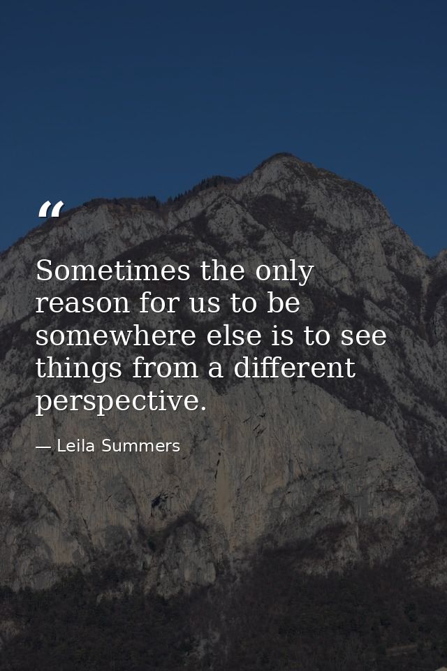 Sometimes the only reason for us to be somewhere else is to see things from a different perspective. — Leila Summers