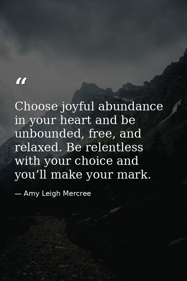 Choose joyful abundance in your heart and be unbounded, free, and relaxed. Be relentless with your choice and you’ll mak — Amy Leigh Mercree