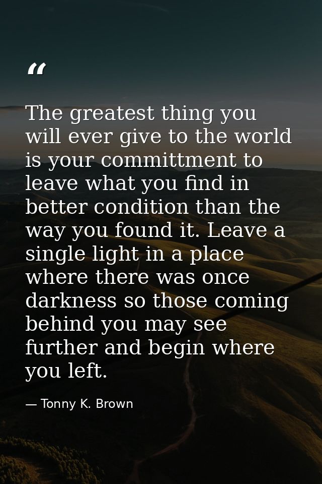 The greatest thing you will ever give to the world is your committment to leave what you find in better condition than t — Tonny K. Brown