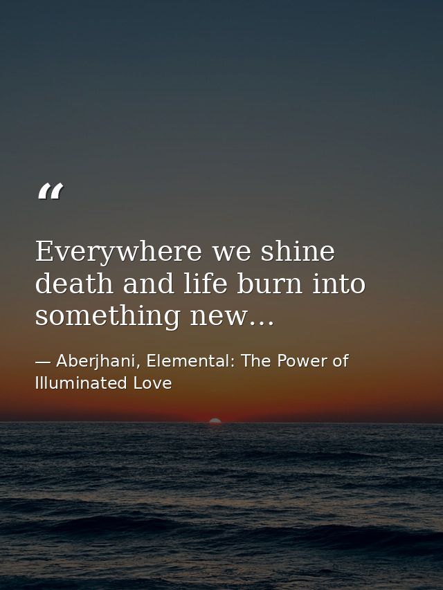 Everywhere we shine death and life burn into something new… — Aberjhani, Elemental: The Power of Illuminated Love