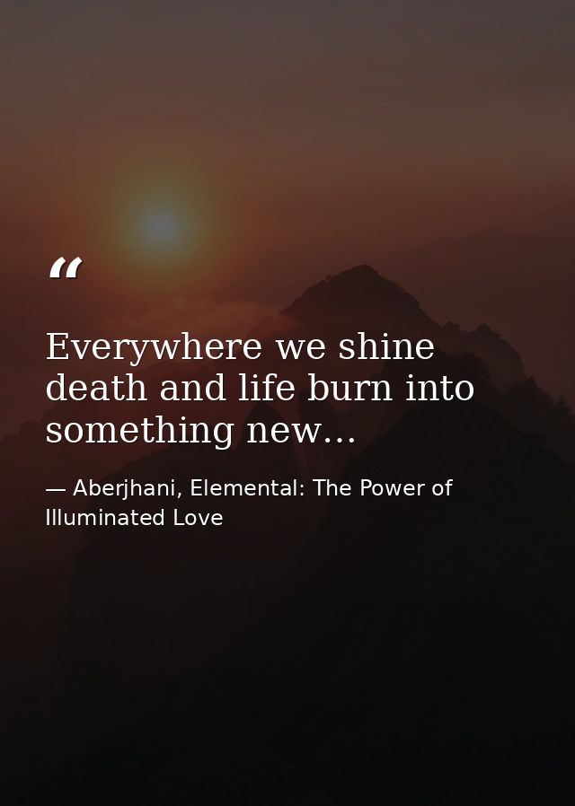 Everywhere we shine death and life burn into something new… — Aberjhani, Elemental: The Power of Illuminated Love