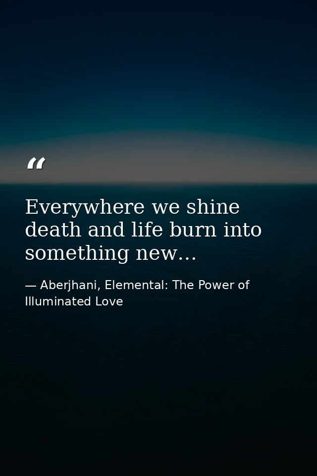 Everywhere we shine death and life burn into something new… — Aberjhani, Elemental: The Power of Illuminated Love