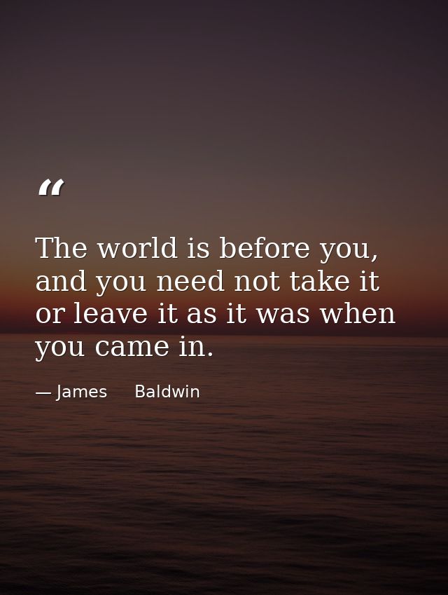 The world is before you, and you need not take it or leave it as it was when you came in. — James     Baldwin