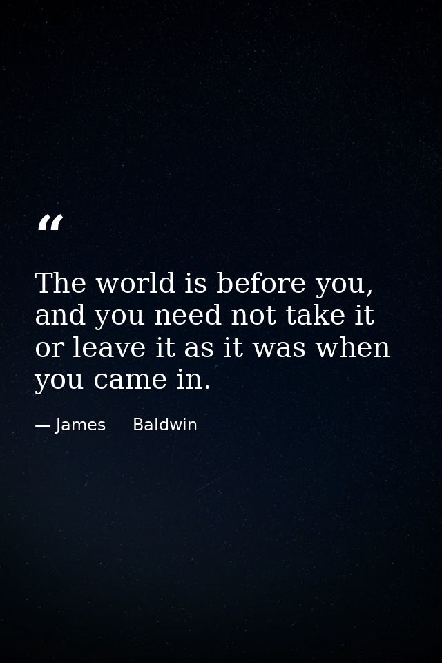 The world is before you, and you need not take it or leave it as it was when you came in. — James     Baldwin