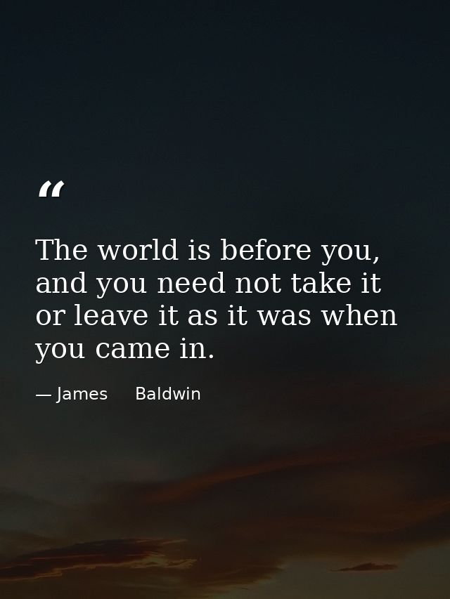 The world is before you, and you need not take it or leave it as it was when you came in. — James     Baldwin