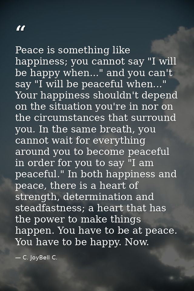 Peace is something like happiness; you cannot say "I will be happy when..." and you can't say "I will be peaceful when.. — C. JoyBell C.